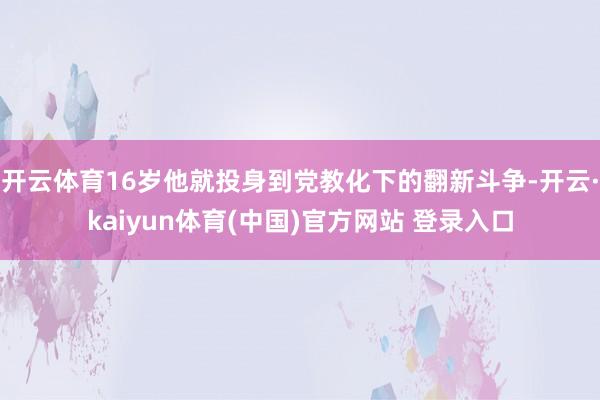 开云体育16岁他就投身到党教化下的翻新斗争-开云·kaiyun体育(中国)官方网站 登录入口