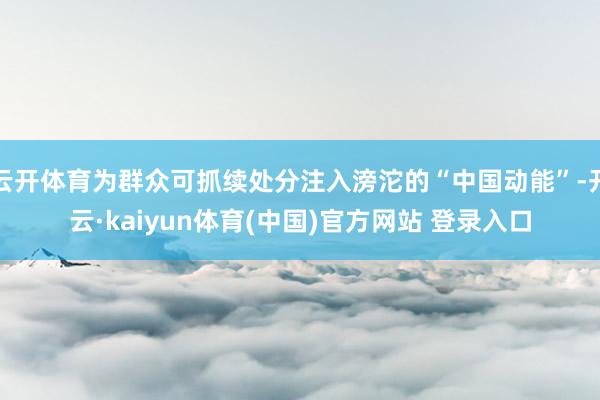 云开体育为群众可抓续处分注入滂沱的“中国动能”-开云·kaiyun体育(中国)官方网站 登录入口