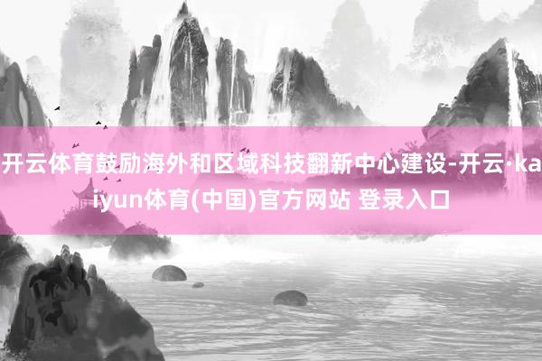 开云体育鼓励海外和区域科技翻新中心建设-开云·kaiyun体育(中国)官方网站 登录入口