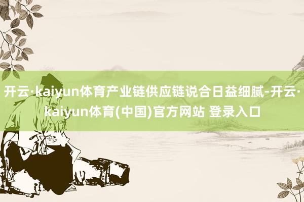 开云·kaiyun体育产业链供应链说合日益细腻-开云·kaiyun体育(中国)官方网站 登录入口