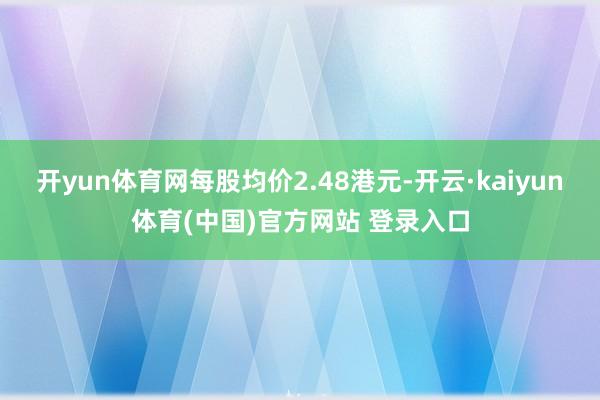 开yun体育网每股均价2.48港元-开云·kaiyun体育(中国)官方网站 登录入口