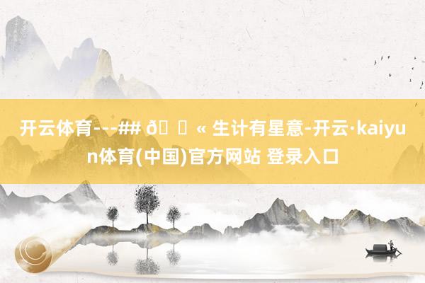 开云体育---## 💫 生计有星意-开云·kaiyun体育(中国)官方网站 登录入口