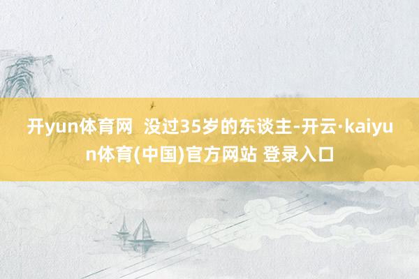 开yun体育网  没过35岁的东谈主-开云·kaiyun体育(中国)官方网站 登录入口