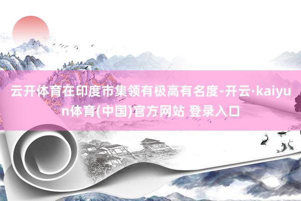 云开体育在印度市集领有极高有名度-开云·kaiyun体育(中国)官方网站 登录入口