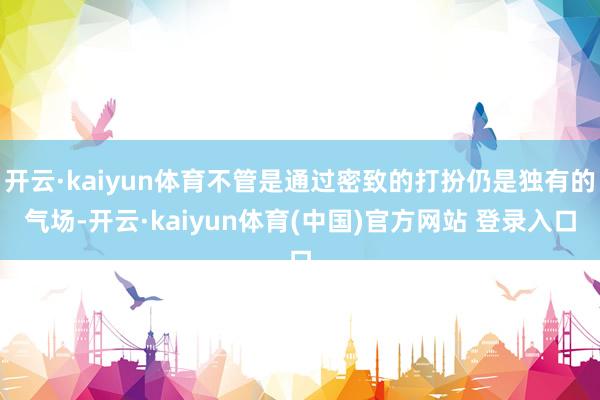 开云·kaiyun体育不管是通过密致的打扮仍是独有的气场-开云·kaiyun体育(中国)官方网站 登录入口
