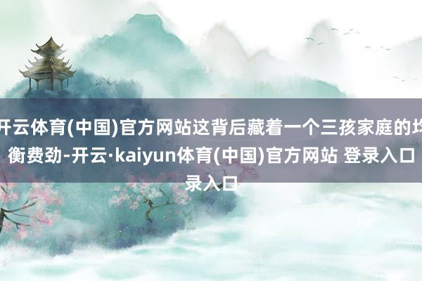 开云体育(中国)官方网站这背后藏着一个三孩家庭的均衡费劲-开云·kaiyun体育(中国)官方网站 登录入口
