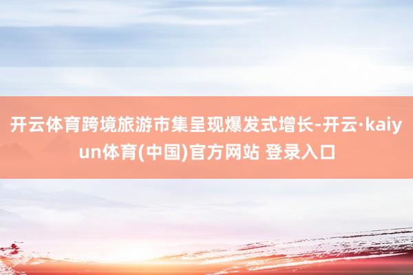 开云体育跨境旅游市集呈现爆发式增长-开云·kaiyun体育(中国)官方网站 登录入口